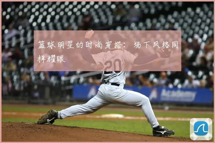篮球明星的时尚穿搭:场下风格同样耀眼