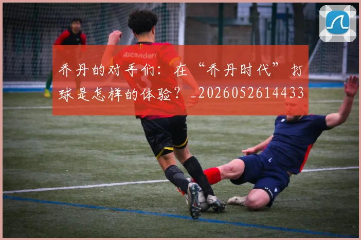 乔丹的对手们：在“乔丹时代”打球是怎样的体验？_20260526144331