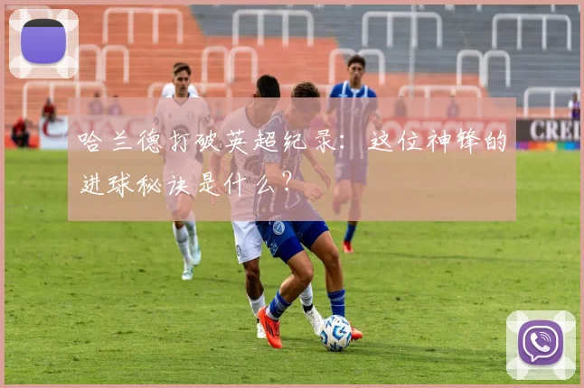 哈兰德打破英超纪录：这位神锋的进球秘诀是什么？