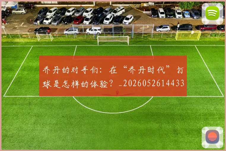 乔丹的对手们:在“乔丹时代”打球是怎样的体验?_20260526144331