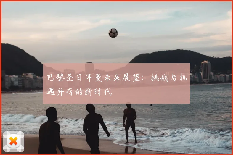 巴黎圣日耳曼未来展望：挑战与机遇并存的新时代