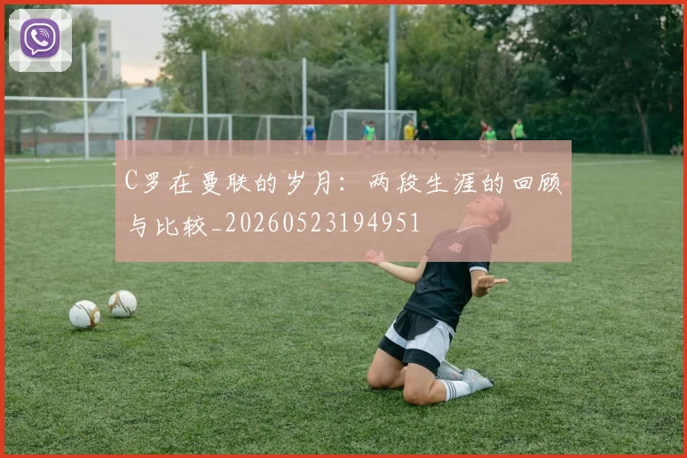 C罗在曼联的岁月:两段生涯的回顾与比较_20260523194951
