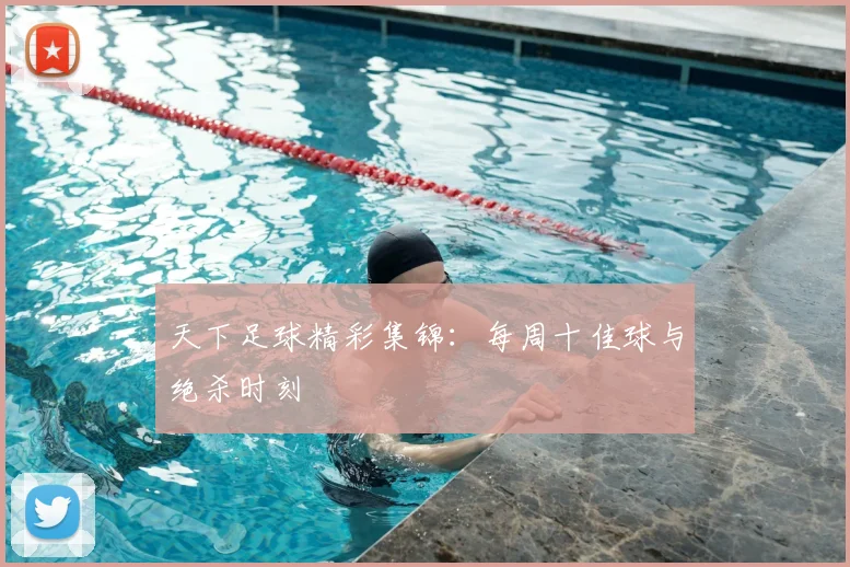 天下足球精彩集锦:每周十佳球与绝杀时刻