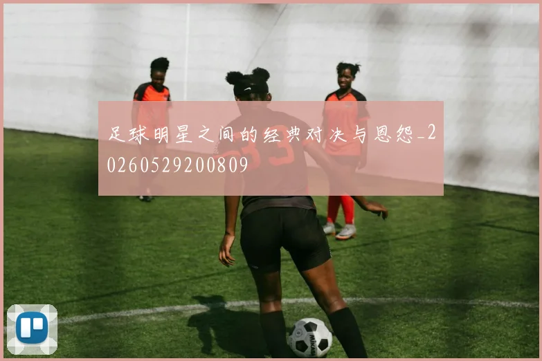 足球明星之间的经典对决与恩怨_20260529200809