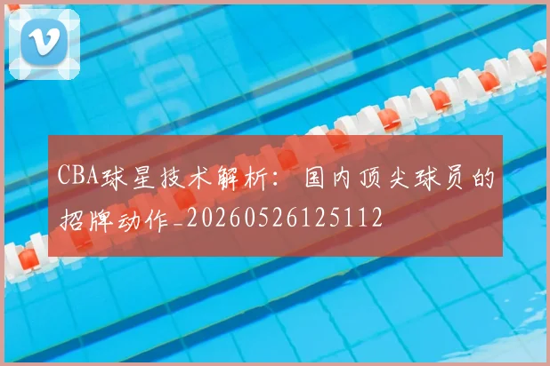 CBA球星技术解析:国内顶尖球员的招牌动作_20260526125112