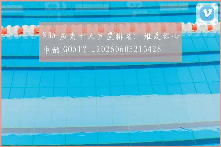 NBA 历史十大巨星排名:谁是你心中的 GOAT?_20260605213426