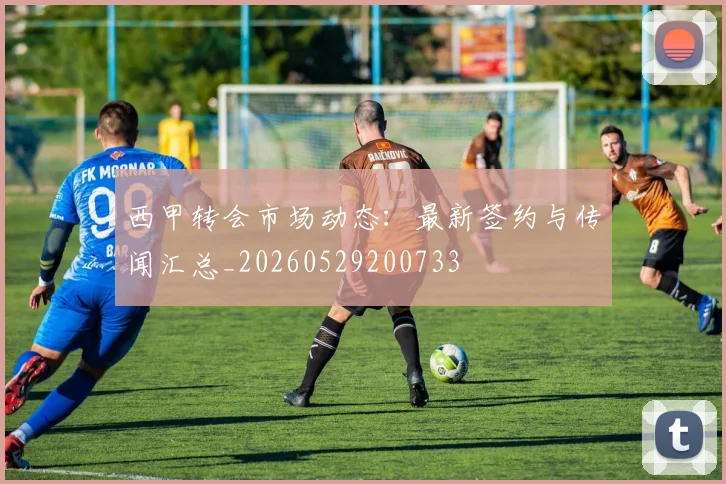 西甲转会市场动态:最新签约与传闻汇总_20260529200733