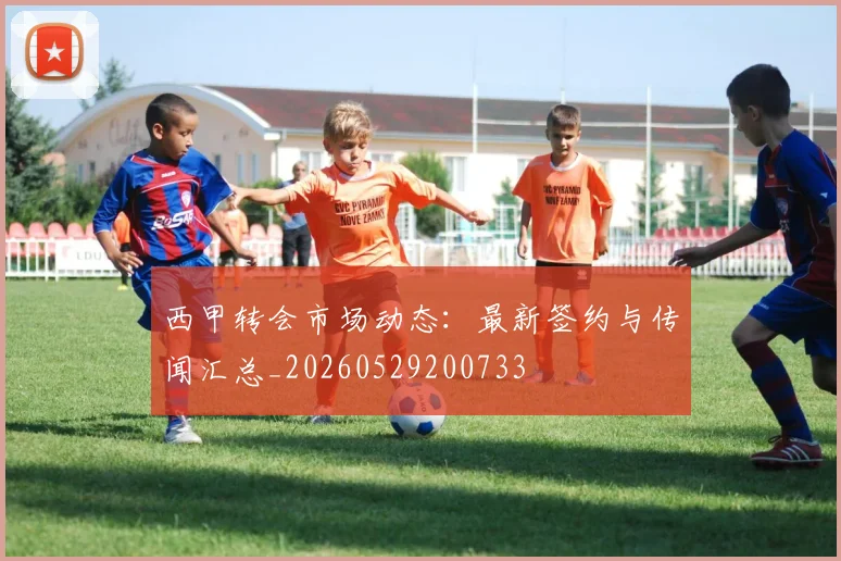 西甲转会市场动态:最新签约与传闻汇总_20260529200733
