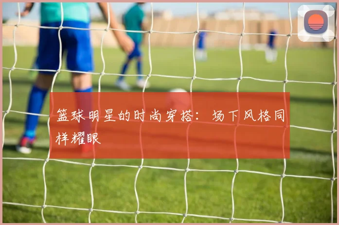 篮球明星的时尚穿搭:场下风格同样耀眼
