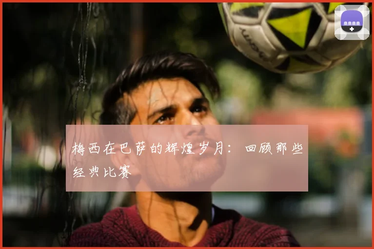 梅西在巴萨的辉煌岁月：回顾那些经典比赛