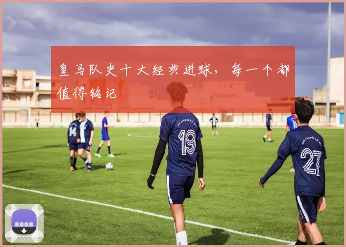 皇马队史十大经典进球,每一个都值得铭记
