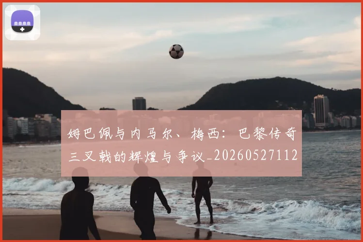 姆巴佩与内马尔、梅西:巴黎传奇三叉戟的辉煌与争议_20260527112120
