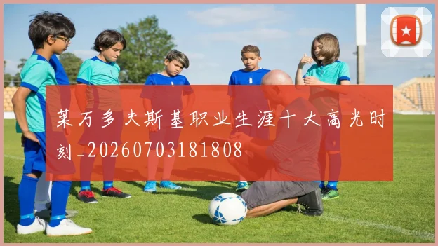 莱万多夫斯基职业生涯十大高光时刻_20260703181808