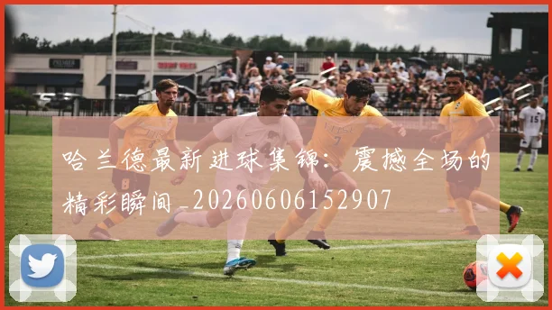 哈兰德最新进球集锦:震撼全场的精彩瞬间_20260606152907