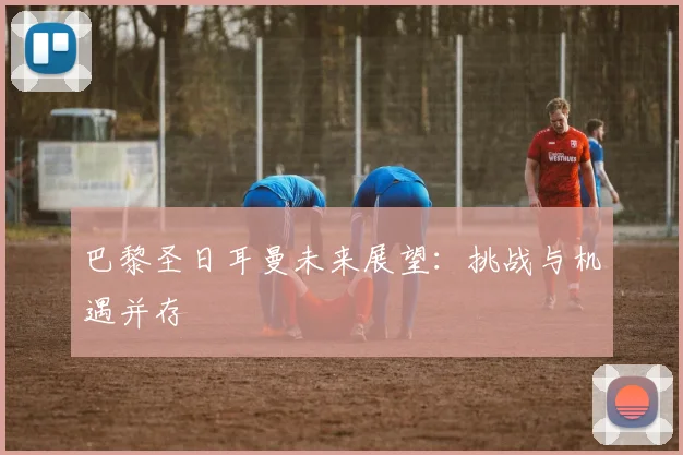 巴黎圣日耳曼未来展望：挑战与机遇并存