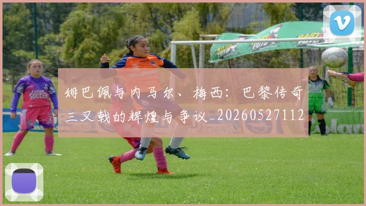 姆巴佩与内马尔、梅西：巴黎传奇三叉戟的辉煌与争议_20260527112120