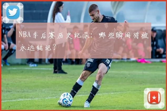 NBA季后赛历史纪录：哪些瞬间将被永远铭记？