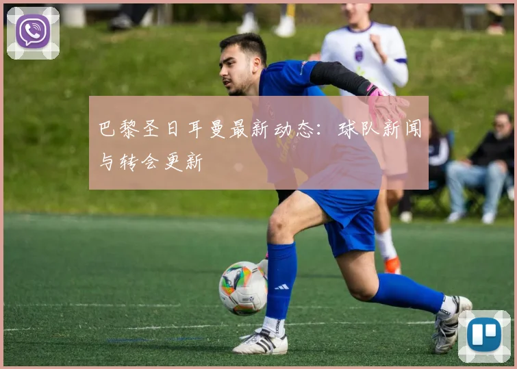 巴黎圣日耳曼最新动态：球队新闻与转会更新