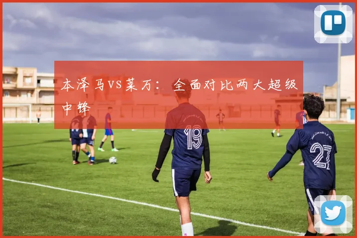 本泽马vs莱万:全面对比两大超级中锋