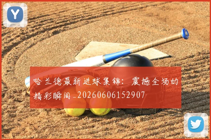 哈兰德最新进球集锦：震撼全场的精彩瞬间_20260606152907