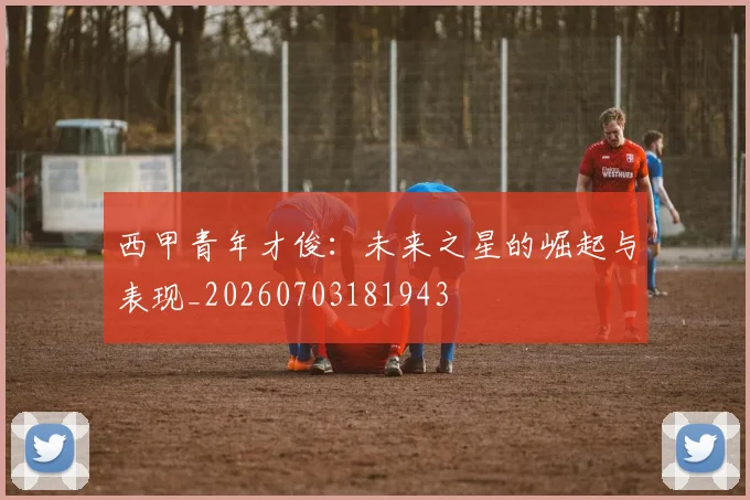 西甲青年才俊:未来之星的崛起与表现_20260703181943