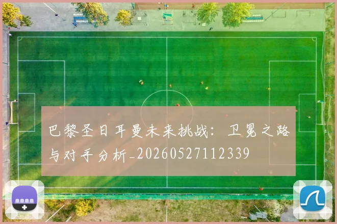 巴黎圣日耳曼未来挑战:卫冕之路与对手分析_20260527112339