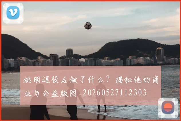 姚明退役后做了什么？揭秘他的商业与公益版图_20260527112303