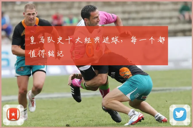 皇马队史十大经典进球,每一个都值得铭记