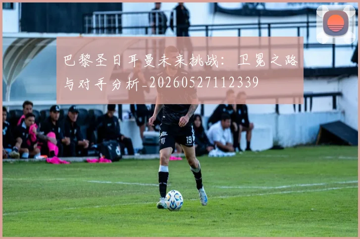 巴黎圣日耳曼未来挑战:卫冕之路与对手分析_20260527112339