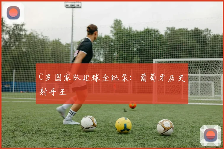 C罗国家队进球全纪录:葡萄牙历史射手王