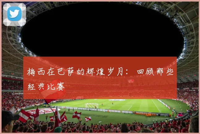 梅西在巴萨的辉煌岁月：回顾那些经典比赛