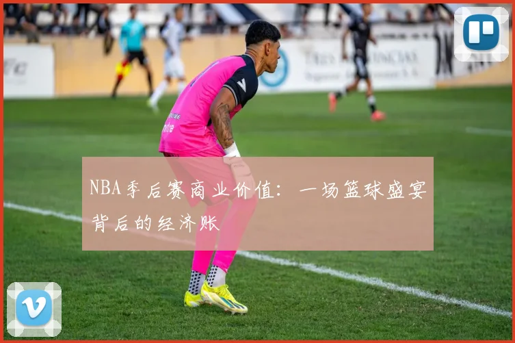 NBA季后赛商业价值：一场篮球盛宴背后的经济账